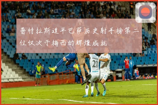 普特拉斯追平巴萨历史射手榜第二位仅次于梅西的辉煌成就