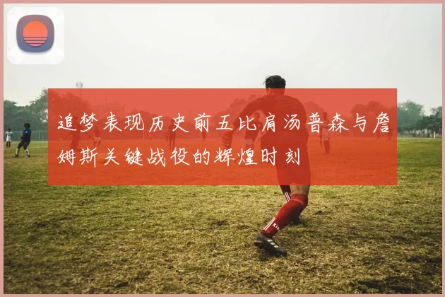 追梦表现历史前五比肩汤普森与詹姆斯关键战役的辉煌时刻