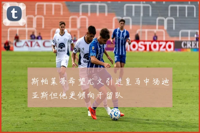 斯帕莱蒂希望尤文引进皇马中场迪亚斯但他更倾向于留队