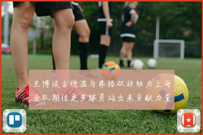 王博谈古德温与弗格双核助力上海全队期待更多球员站出来贡献力量
