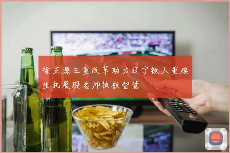 徐正源三重改革助力辽宁铁人重焕生机展现名帅执教智慧
