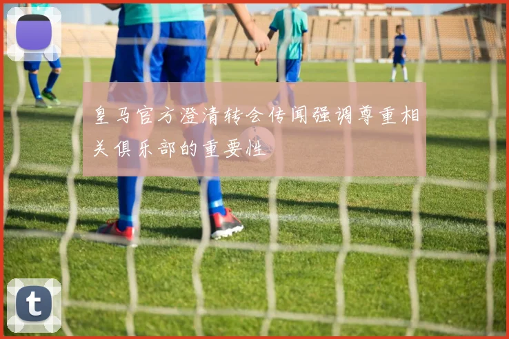 皇马官方澄清转会传闻强调尊重相关俱乐部的重要性