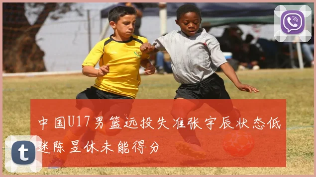 中国U17男篮远投失准张宇辰状态低迷陈昱休未能得分