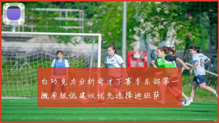 白巧克力分析奇才下赛季东部第一概率极低建议优先选择迪班萨