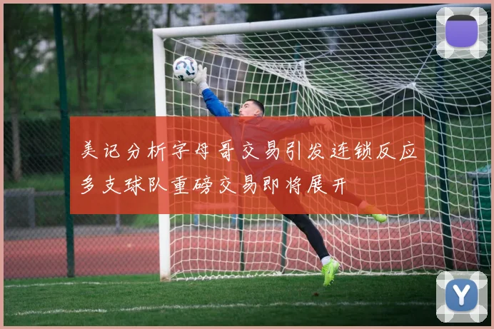 美记分析字母哥交易引发连锁反应多支球队重磅交易即将展开