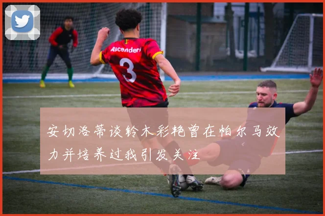安切洛蒂谈铃木彩艳曾在帕尔马效力并培养过我引发关注