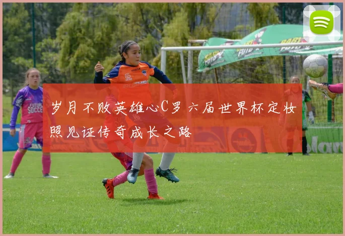 岁月不败英雄心C罗六届世界杯定妆照见证传奇成长之路